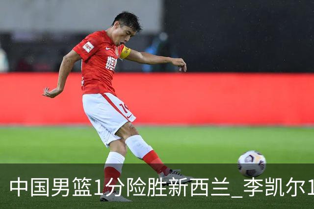中国男篮1分险胜新西兰 李凯尔18分+致胜抢断